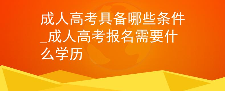 成人高考具备哪些条件_成人高考报名需要什么学历