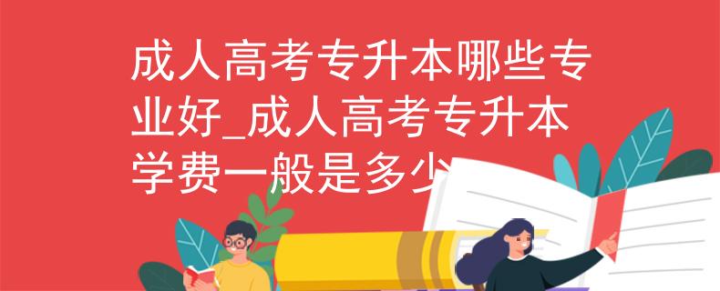 成人高考专升本哪些专业好_成人高考专升本学费一般是多少