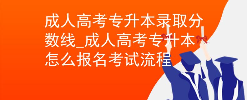 成人高考专升本录取分数线_成人高考专升本怎么报名考试流程