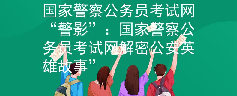 国家警察公务员考试网“警影”：国家警察公务员考试网解密公安英雄故事”
