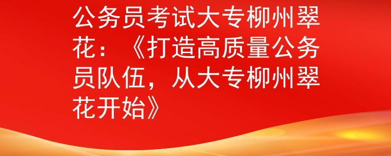 公务员考试大专柳州翠花：《打造高质量公务员队伍，从大专柳州翠花开始》