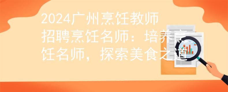 2024广州烹饪教师招聘烹饪名师：培养烹饪名师，探索美食之道