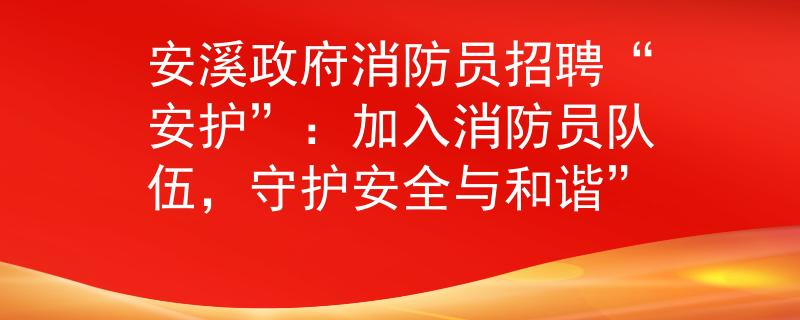 安溪政府消防员招聘“安护”：加入消防员队伍，守护安全与和谐”