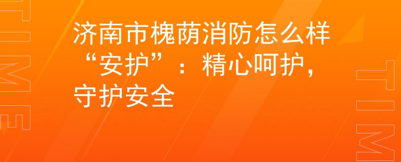 济南市槐荫消防怎么样“安护”：精心呵护，守护安全