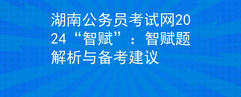 湖南公务员考试网2024“智赋”：智赋题解析与备考建议