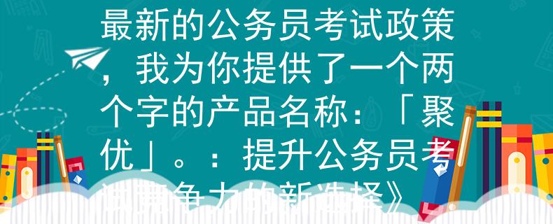 是公务员考试政策根据最新的公务员考试政策，我为你提供了一个两个字的产品名称：「聚优」。：提升公务员考试竞争力的新选择》