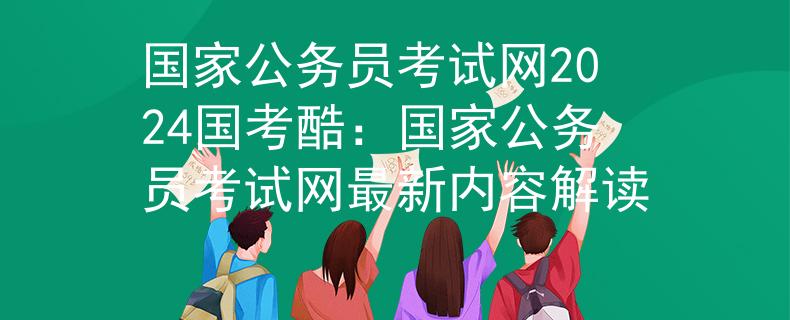 国家公务员考试网2024国考酷：国家公务员考试网最新内容解读