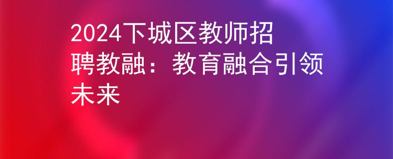 2024下城区教师招聘教融：教育融合引领未来
