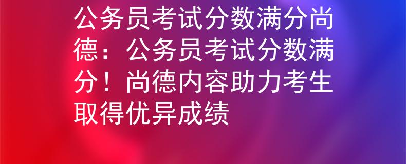 公务员考试分数满分尚德：公务员考试分数满分！尚德内容助力考生取得优异成绩