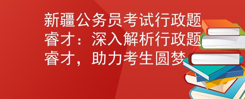 新疆公务员考试行政题睿才：深入解析行政题睿才，助力考生圆梦