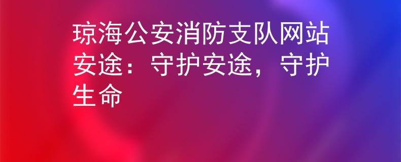 琼海公安消防支队网站安途：守护安途，守护生命