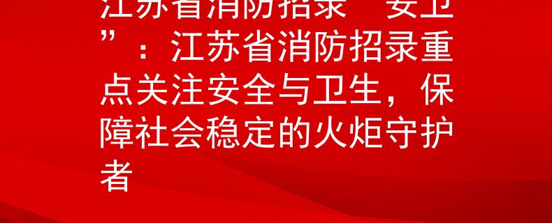 江苏省消防招录“安卫”：江苏省消防招录重点关注安全与卫生，保障社会稳定的火炬守护者