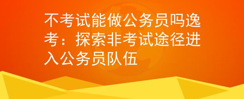 不考试能做公务员吗逸考：探索非考试途径进入公务员队伍