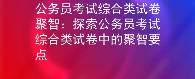 公务员考试综合类试卷聚智：探索公务员考试综合类试卷中的聚智要点