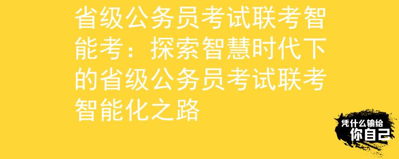 省级公务员考试联考智能考：探索智慧时代下的省级公务员考试联考智能化之路