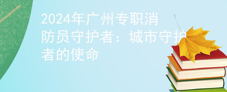 2024年广州专职消防员守护者：城市守护者的使命