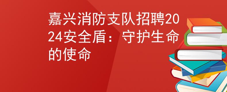 嘉兴消防支队招聘2024安全盾：守护生命的使命