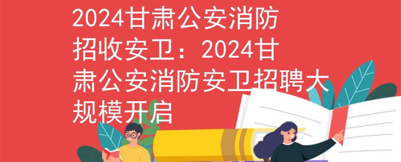 2024甘肃公安消防招收安卫：2024甘肃公安消防安卫招聘大规模开启