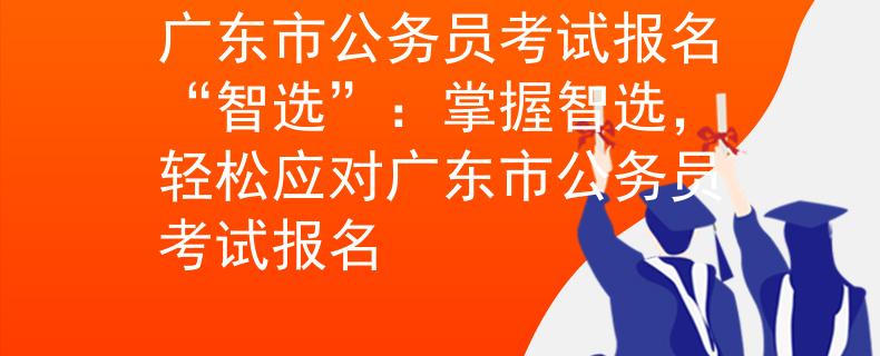 广东市公务员考试报名“智选”：掌握智选，轻松应对广东市公务员考试报名
