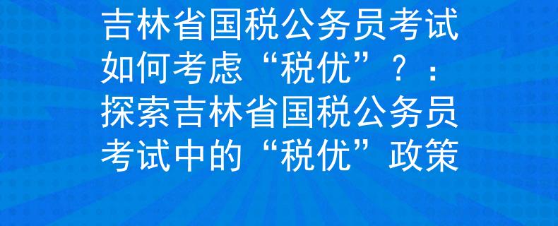 吉林省国税公务员考试如何考虑“税优”？：探索吉林省国税公务员考试中的“税优”政策