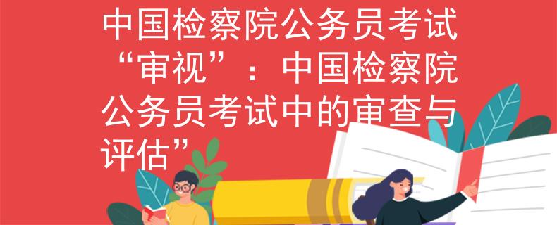 中国检察院公务员考试“审视”：中国检察院公务员考试中的审查与评估”