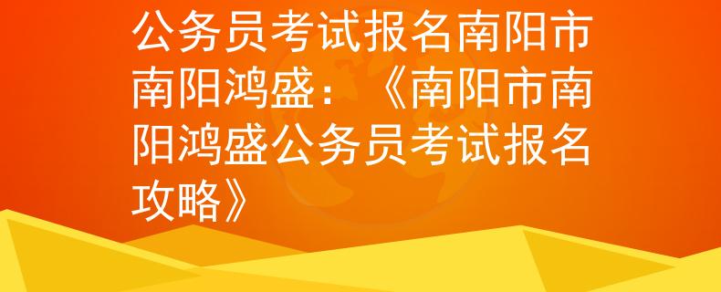 公务员考试报名南阳市南阳鸿盛：《南阳市南阳鸿盛公务员考试报名攻略》