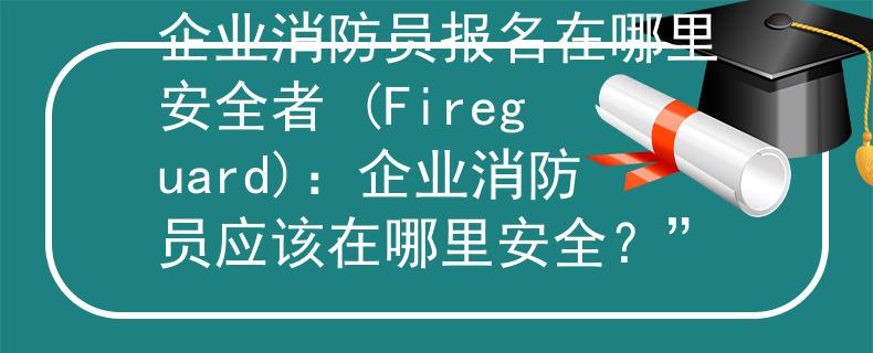 企业消防员报名在哪里安全者 (Fireguard)：企业消防员应该在哪里安全？”