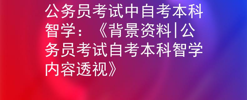 公务员考试中自考本科智学：《背景资料|公务员考试自考本科智学内容透视》