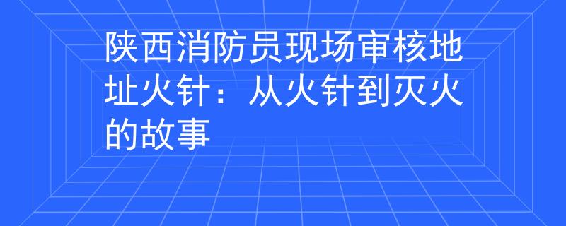 陕西消防员现场审核地址火针：从火针到灭火的故事