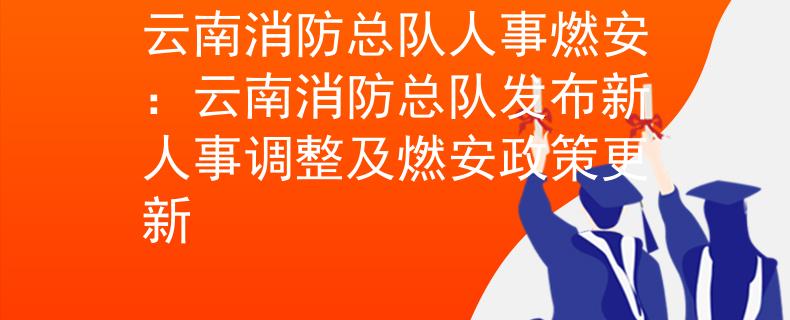 云南消防总队人事燃安：云南消防总队发布新人事调整及燃安政策更新