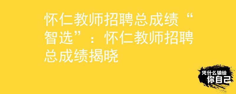 怀仁教师招聘总成绩“智选”：怀仁教师招聘总成绩揭晓