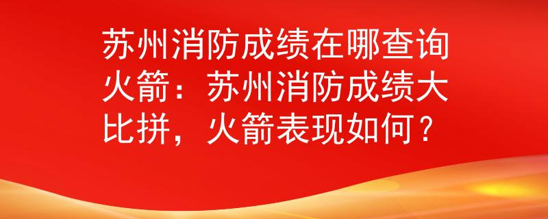 苏州消防成绩在哪查询火箭：苏州消防成绩大比拼，火箭表现如何？