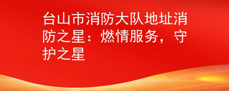台山市消防大队地址消防之星：燃情服务，守护之星