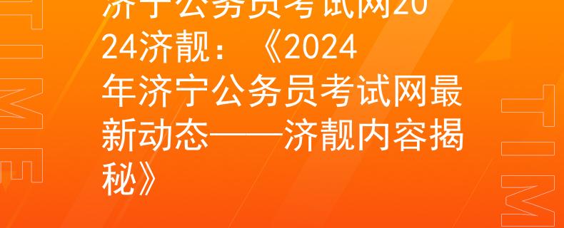 济宁公务员考试网2024济靓：《2024年济宁公务员考试网最新动态——济靓内容揭秘》