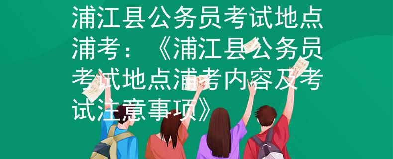 浦江县公务员考试地点浦考：《浦江县公务员考试地点浦考内容及考试注意事项》
