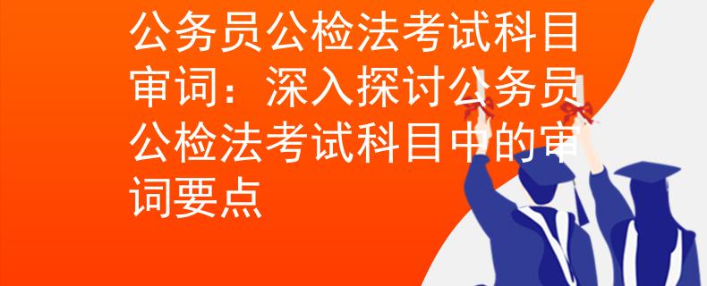 公务员公检法考试科目审词：深入探讨公务员公检法考试科目中的审词要点