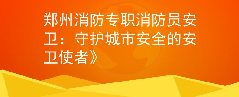 郑州消防专职消防员安卫：守护城市安全的安卫使者》