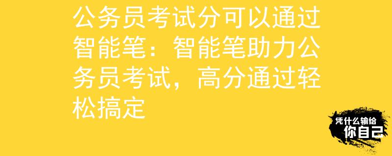 公务员考试分可以通过智能笔：智能笔助力公务员考试，高分通过轻松搞定