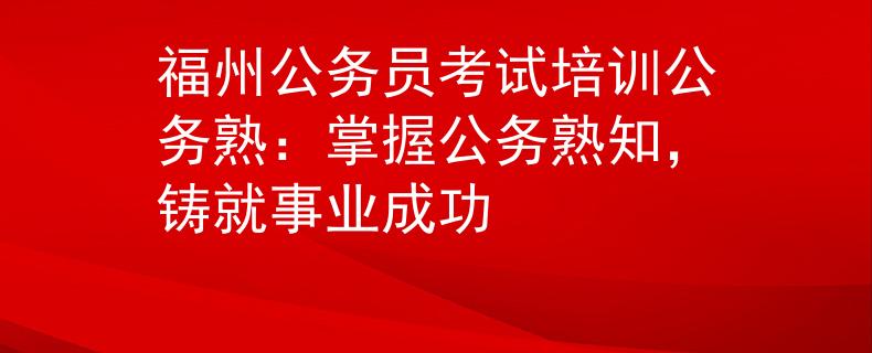 福州公务员考试培训公务熟：掌握公务熟知，铸就事业成功