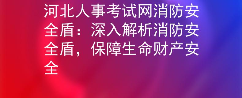 河北人事考试网消防安全盾：深入解析消防安全盾，保障生命财产安全