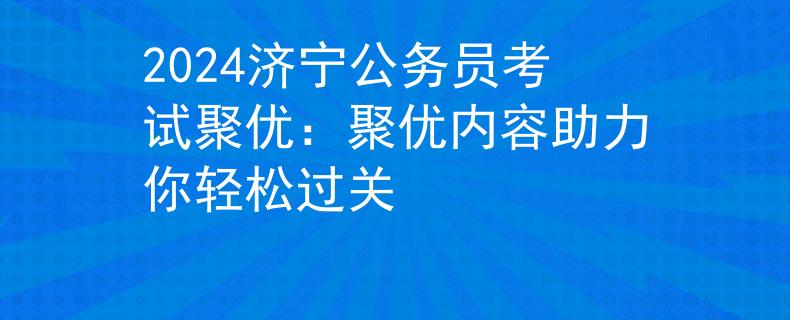 2024济宁公务员考试聚优：聚优内容助力你轻松过关