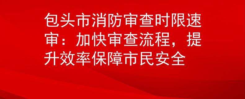 包头市消防审查时限速审：加快审查流程，提升效率保障市民安全