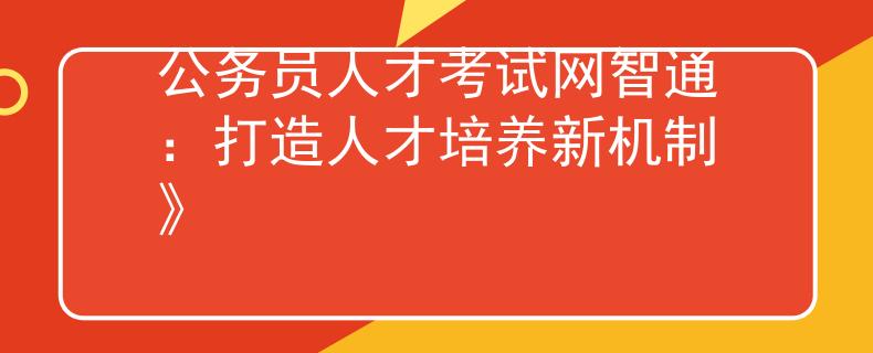 公务员人才考试网智通：打造人才培养新机制》