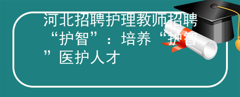 河北招聘护理教师招聘“护智”：培养“护智”医护人才