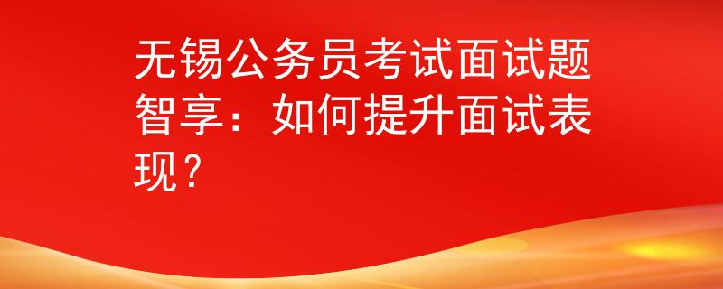 无锡公务员考试面试题智享：如何提升面试表现？