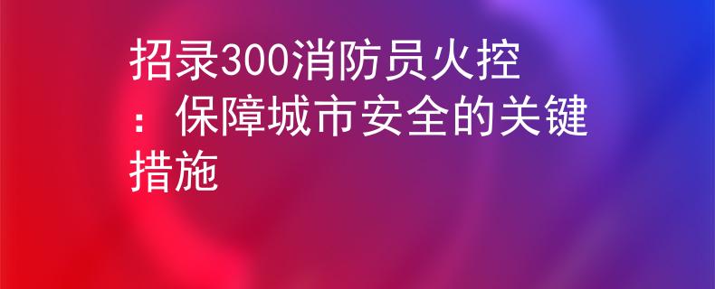 招录300消防员火控：保障城市安全的关键措施