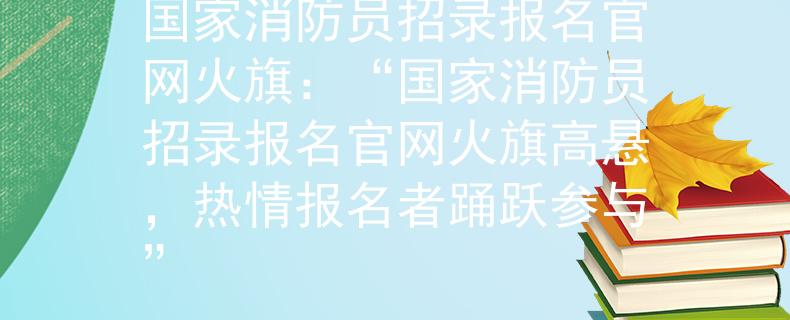 国家消防员招录报名官网火旗：“国家消防员招录报名官网火旗高悬，热情报名者踊跃参与”