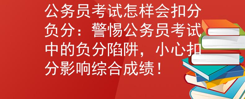 公务员考试怎样会扣分负分：警惕公务员考试中的负分陷阱，小心扣分影响综合成绩！