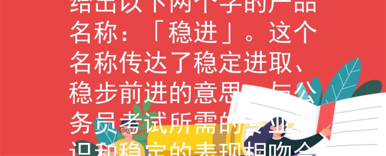 2024湖北省公务员考试根据你提供的信息，我可以为你想一个产品名称。考虑到湖北省公务员考试的背景，我给出以下两个字的产品名称：「稳进」。这个名称传达了稳定进取、稳步前进的意思，与公务员考试所需的专业知识和稳定的表现相吻合。希望这个名称能满足你的需求！：「稳进」——湖北省公务员考试的稳定进取之路