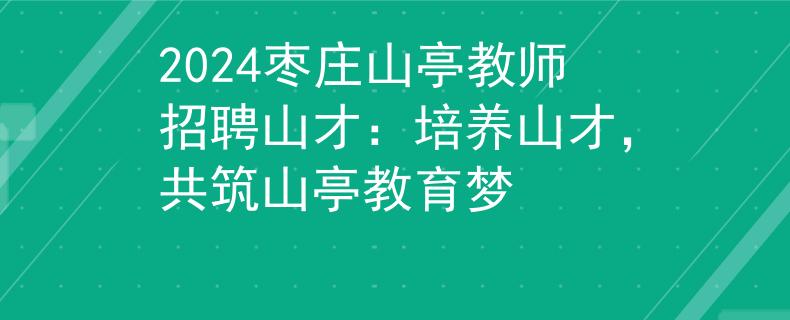 2024枣庄山亭教师招聘山才：培养山才，共筑山亭教育梦